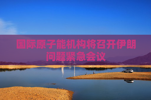 國(guó)際原子能機(jī)構(gòu)將召開伊朗問題緊急會(huì)議